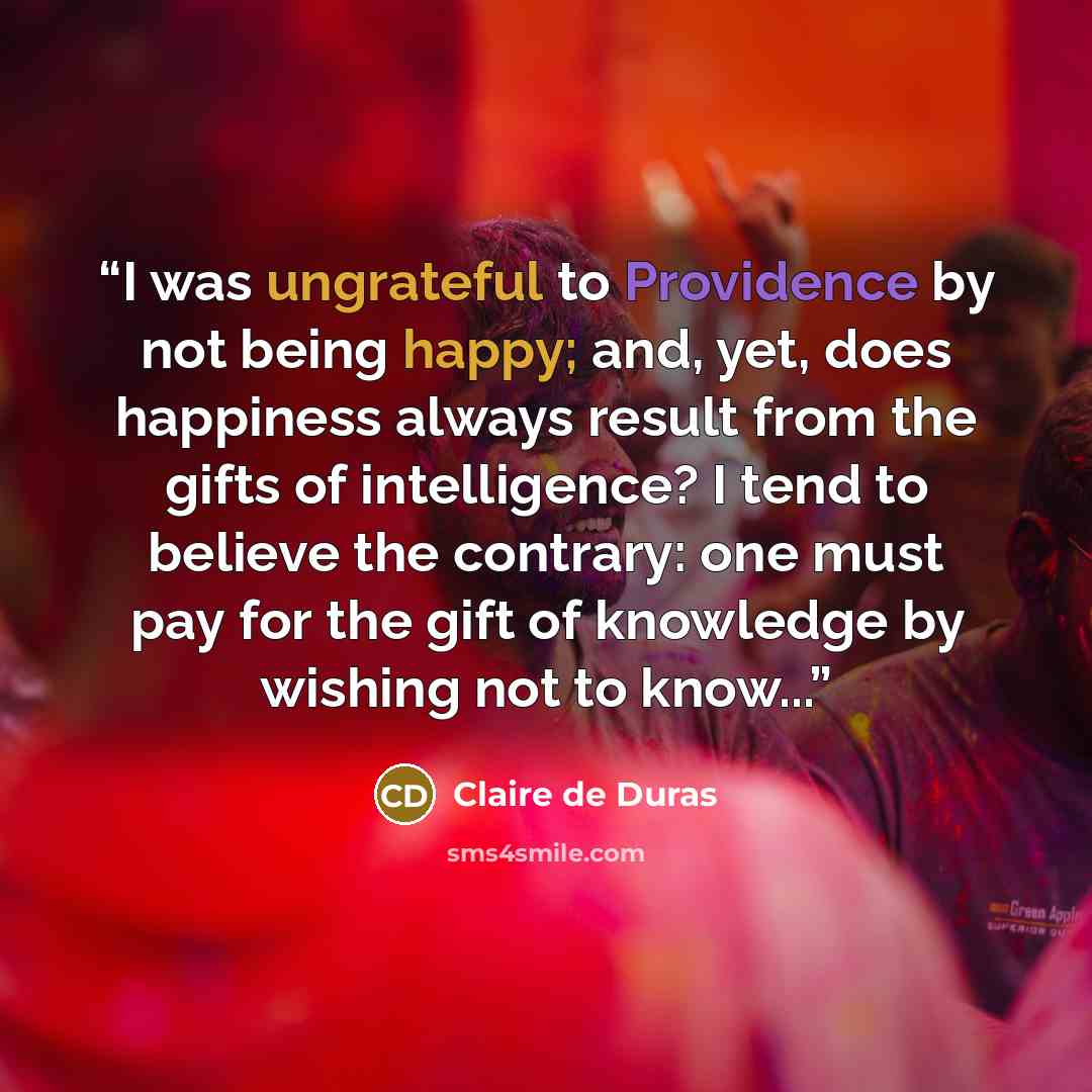 “I was ungrateful to Providence by not being happy; and, yet, does happiness always result from the gifts of intelligence? I tend to believe the contrary: one must pay for the gift of knowledge by wishing not to know...” quote by Claire de Duras