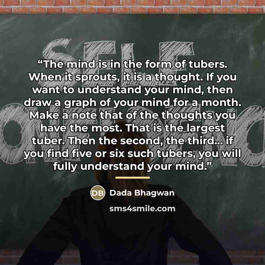 “The mind is in the form of tubers. When it sprouts, it is a thought. If you want to understand your mind, then draw a graph of your mind for a month. Make a note that of the thoughts you have the most. That is the largest tuber. Then the second, the third… if you find five or six such tubers, you…” quote by Dada Bhagwan