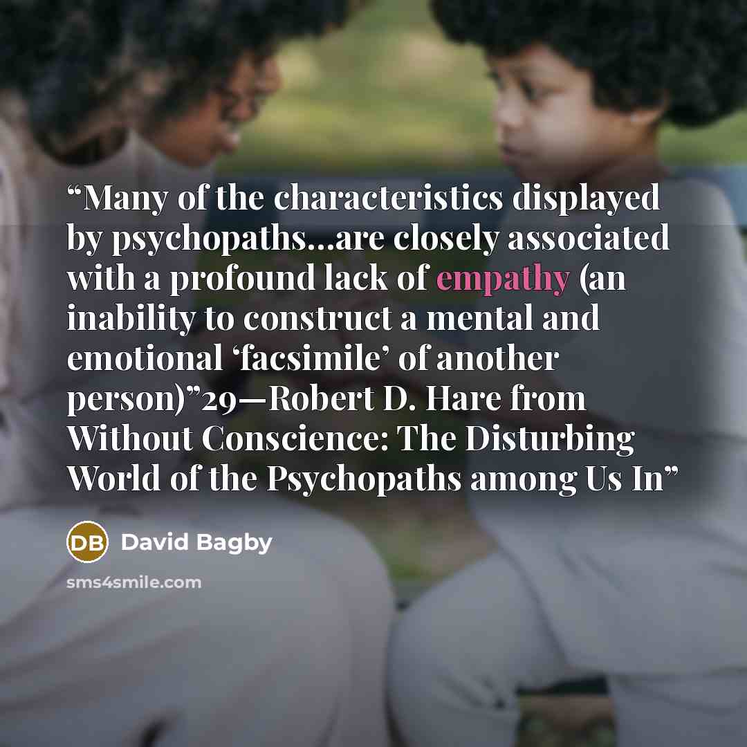 “Many of the characteristics displayed by psychopaths…are closely associated with a profound lack of empathy (an inability to construct a mental and emotional ‘facsimile’ of another person)”29—Robert D. Hare from Without Conscience: The Disturbing World of the Psychopaths among Us In” quote by David Bagby
