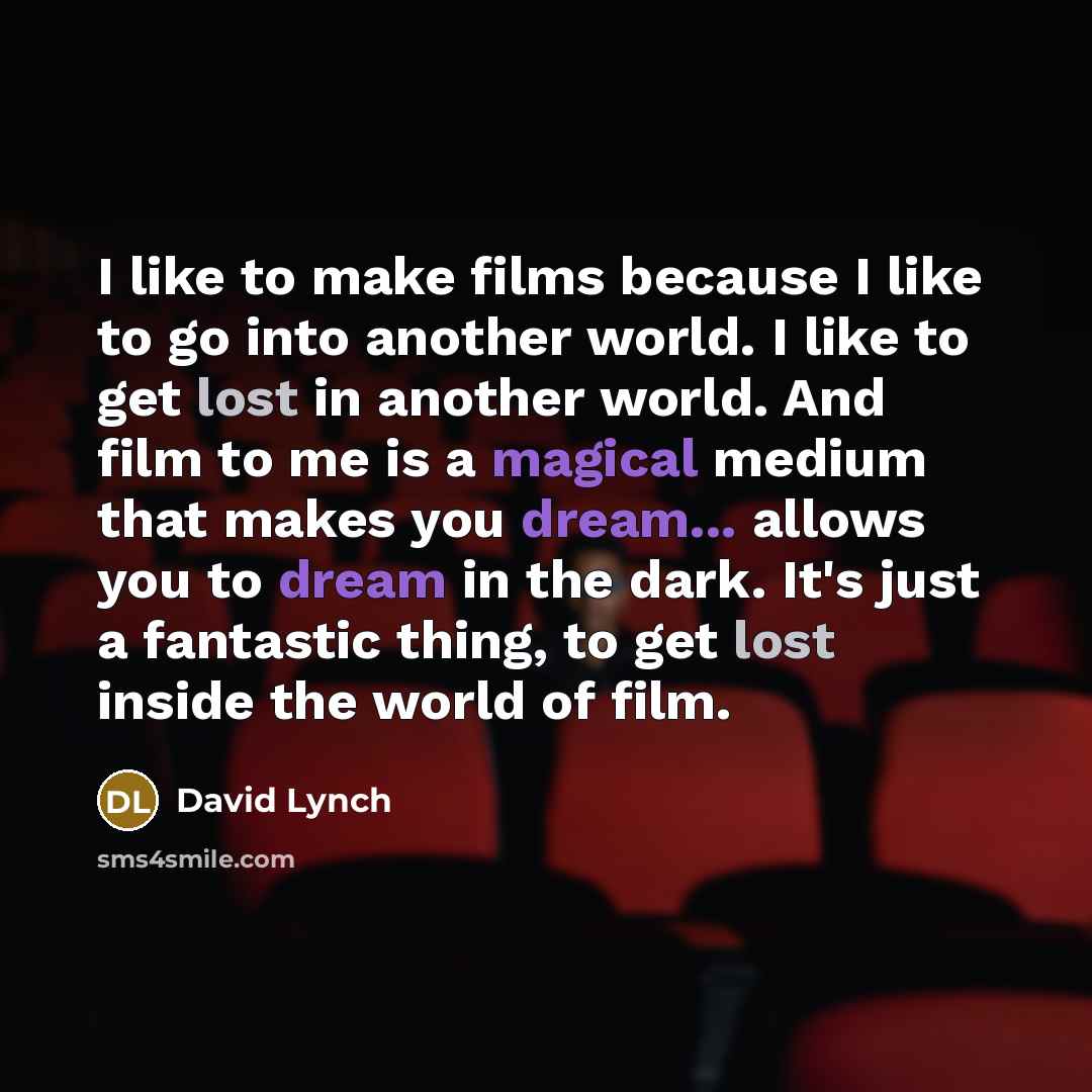 “I like to make films because I like to go into another world. I like to get lost in another world. And film to me is a magical medium that makes you dream... allows you to dream in the dark. It's just a fantastic thing, to get lost inside the world of film.” quote by David Lynch