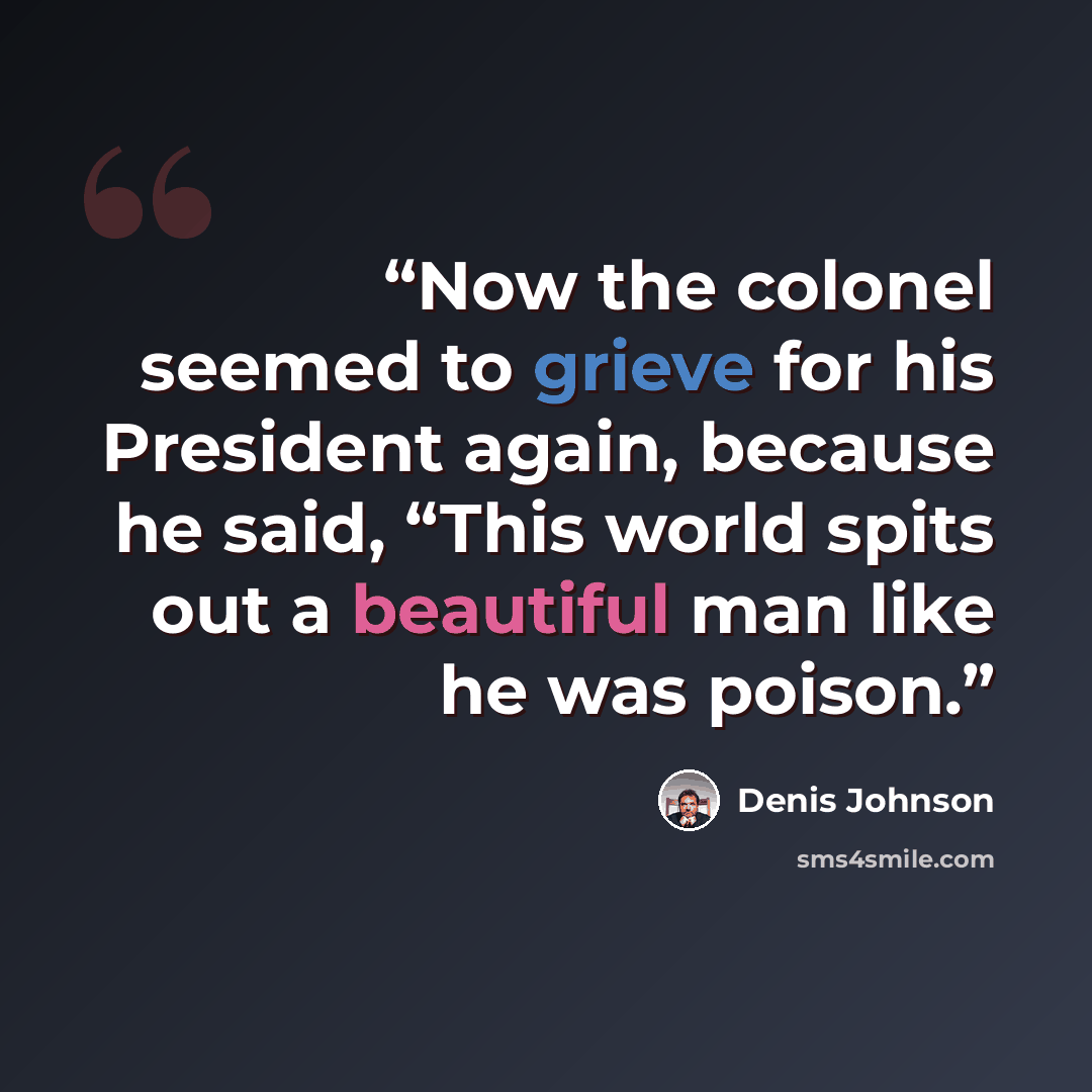 “Now the colonel seemed to grieve for his President again, because he said, “This world spits out a beautiful man like he was poison.” quote by Denis Johnson