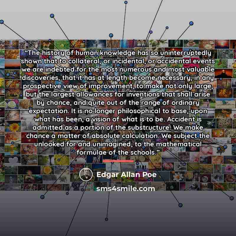 “The history of human knowledge has so uninterruptedly shown that to collateral, or incidental, or accidental events we are indebted for the most numerous and most valuable discoveries, that it has at length become necessary, in any prospective view of improvement, to make not only large, but the…” quote by Edgar Allan Poe