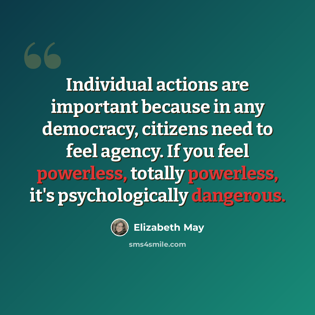 “Individual actions are important because in any democracy, citizens need to feel agency. If you feel powerless, totally powerless, it's psychologically dangerous.” quote by Elizabeth May