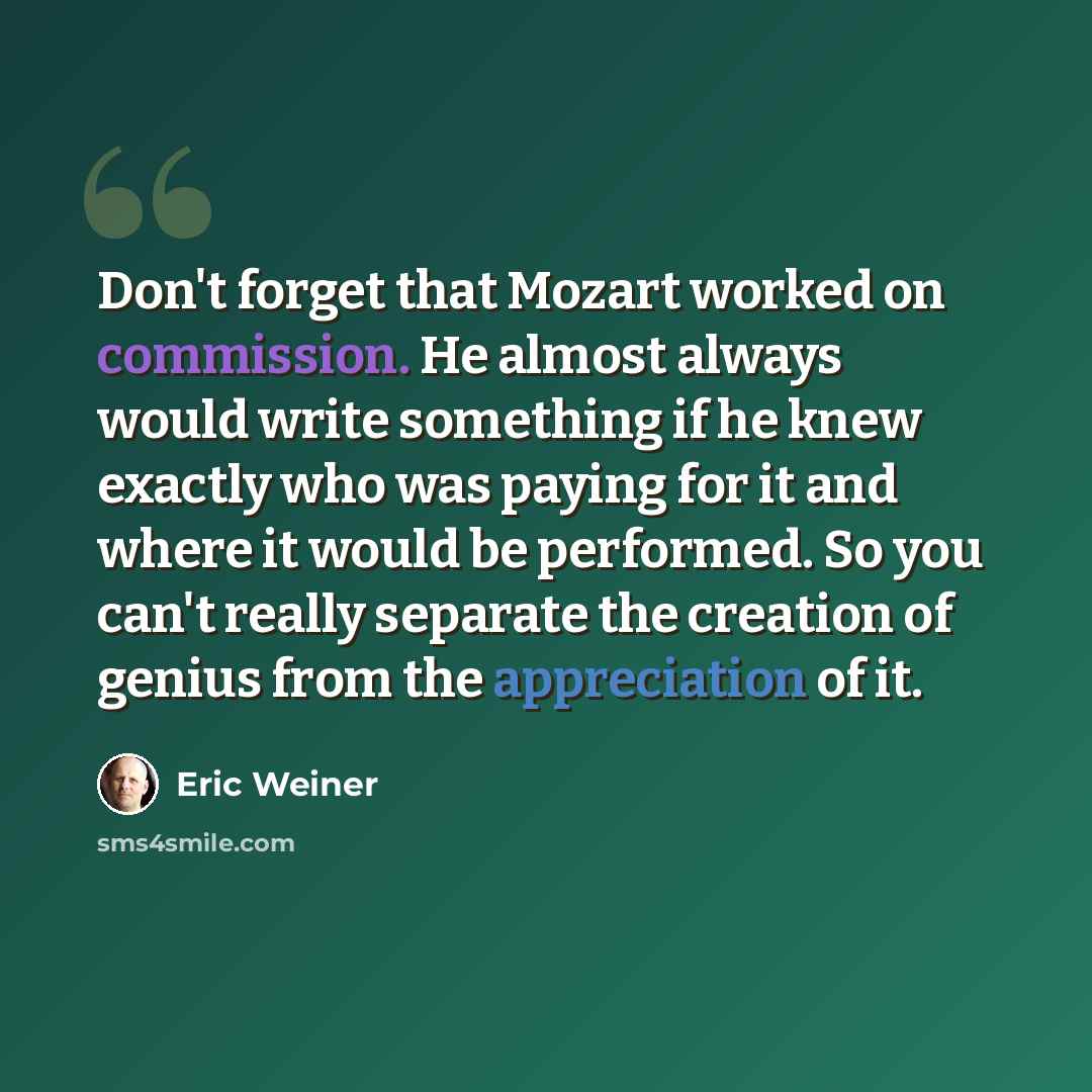 “Don't forget that Mozart worked on commission. He almost always would write something if he knew exactly who was paying for it and where it would be performed. So you can't really separate the creation of genius from the appreciation of it.” quote by Eric Weiner
