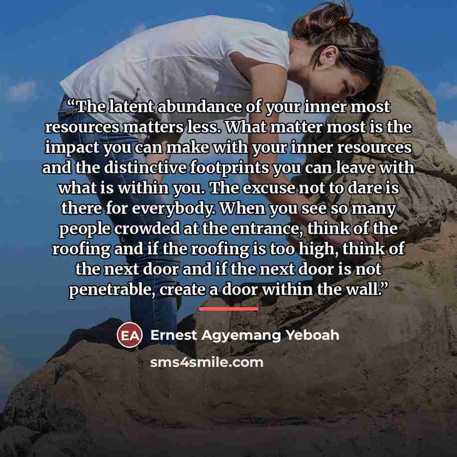 “The latent abundance of your inner most resources matters less. What matter most is the impact you can make with your inner resources and the distinctive footprints you can leave with what is within you. The excuse not to dare is there for everybody. When you see so many people crowded at the…” quote by Ernest Agyemang Yeboah