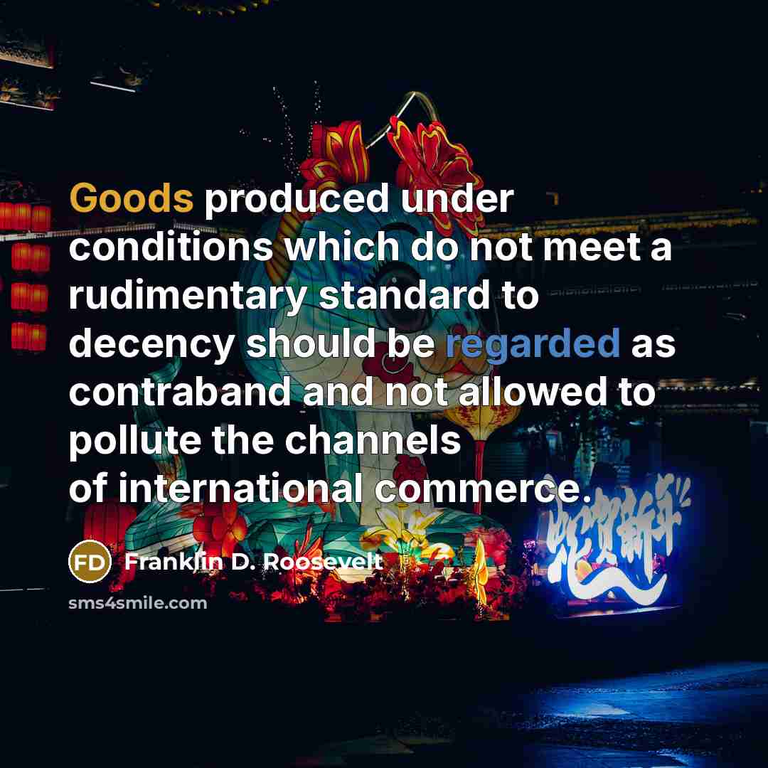 “Goods produced under conditions which do not meet a rudimentary standard to decency should be regarded as contraband and not allowed to pollute the channels of international commerce.” quote by Franklin D. Roosevelt
