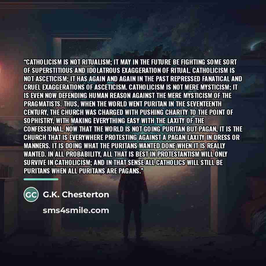 “Catholicism is not ritualism; it may in the future be fighting some sort of superstitious and idolatrous exaggeration of ritual. Catholicism is not asceticism; it has again and again in the past repressed fanatical and cruel exaggerations of asceticism. Catholicism is not mere mysticism; it is…” quote by G.K. Chesterton