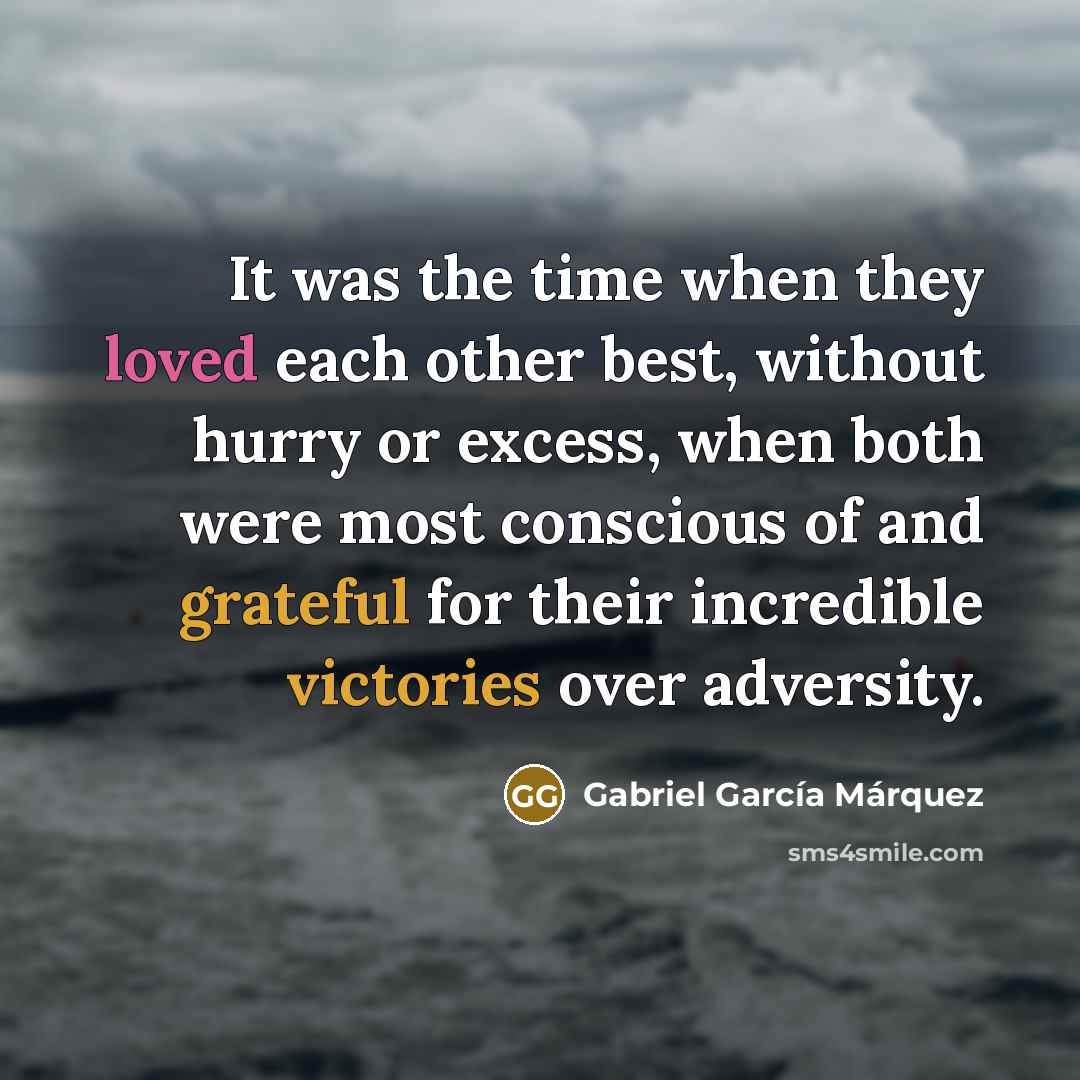 “It was the time when they loved each other best, without hurry or excess, when both were most conscious of and grateful for their incredible victories over adversity.” quote by Gabriel Garcia Marquez