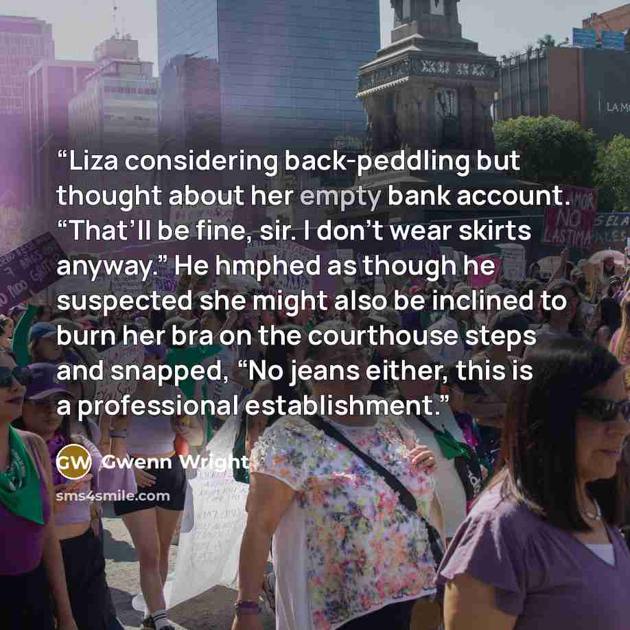 “Liza considering back-peddling but thought about her empty bank account. “That’ll be fine, sir. I don’t wear skirts anyway.” He hmphed as though he suspected she might also be inclined to burn her bra on the courthouse steps and snapped, “No jeans either, this is a professional establishment.” quote by Gwenn Wright