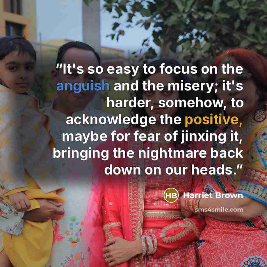 “It's so easy to focus on the anguish and the misery; it's harder, somehow, to acknowledge the positive, maybe for fear of jinxing it, bringing the nightmare back down on our heads.” quote by Harriet Brown