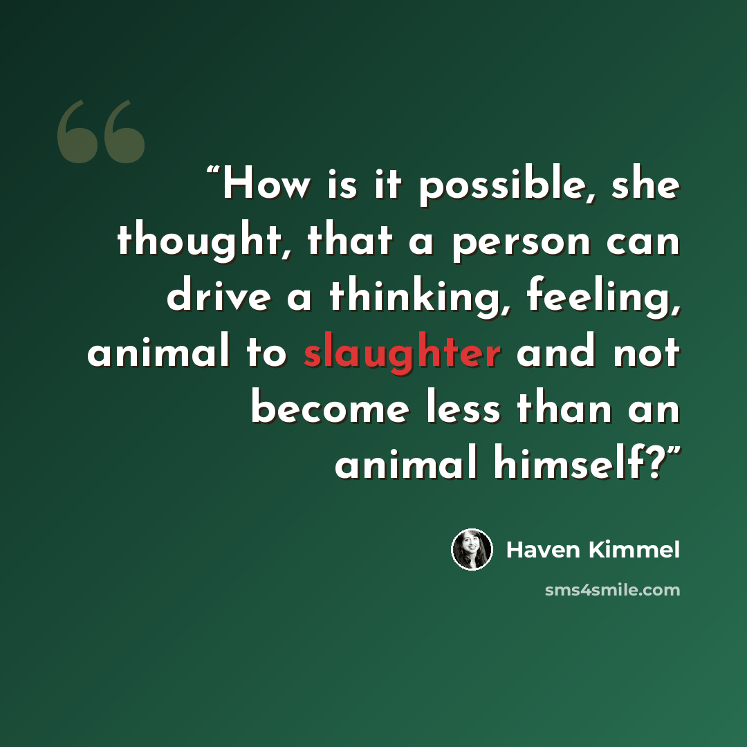 “How is it possible, she thought, that a person can drive a thinking, feeling, animal to slaughter and not become less than an animal himself?” quote by Haven Kimmel