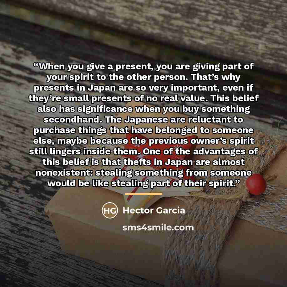 “When you give a present, you are giving part of your spirit to the other person. That’s why presents in Japan are so very important, even if they’re small presents of no real value. This belief also has significance when you buy something secondhand. The Japanese are reluctant to purchase things…” quote by Hector Garcia