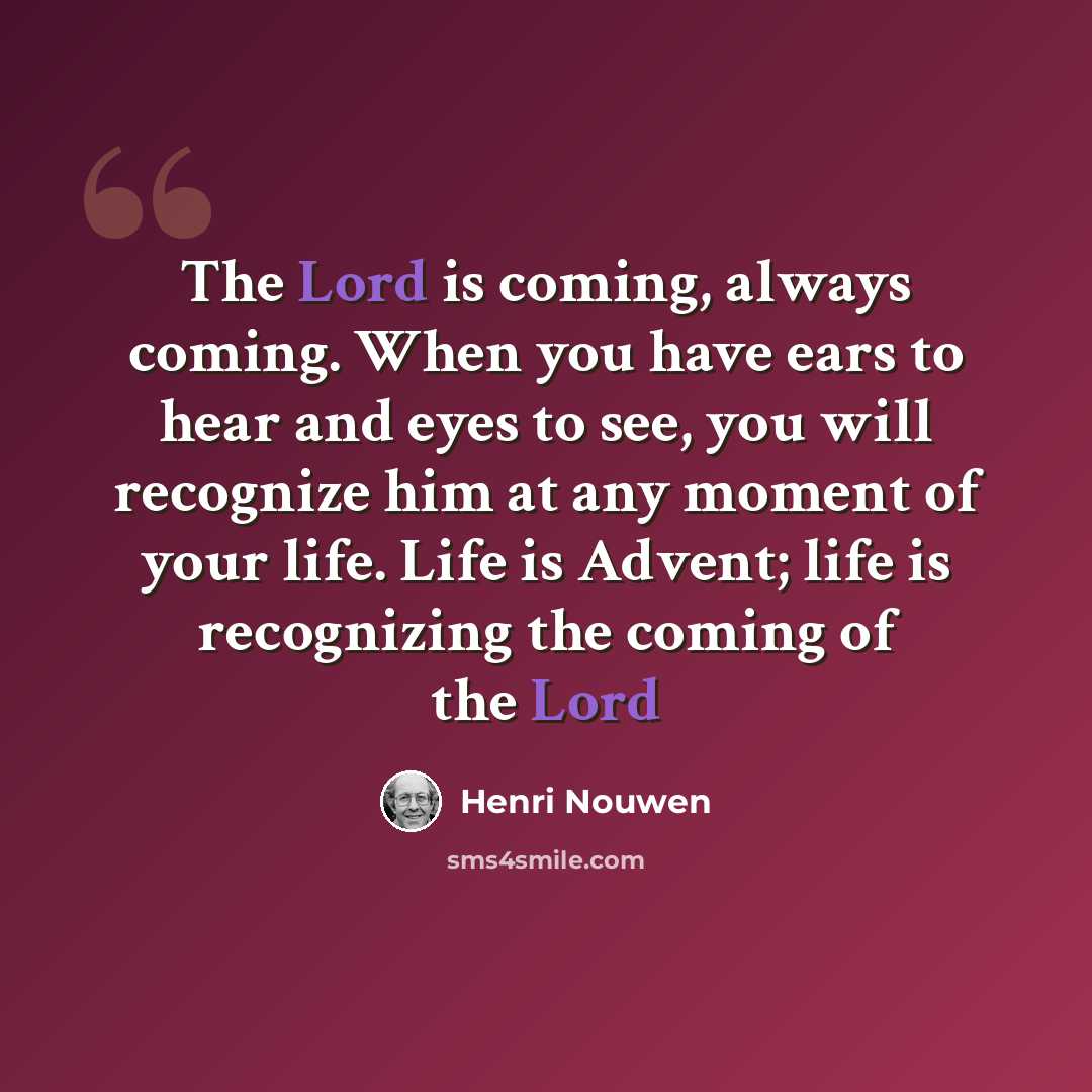 “The Lord is coming, always coming. When you have ears to hear and eyes to see, you will recognize him at any moment of your life. Life is Advent; life is recognizing the coming of the Lord” quote by Henri Nouwen
