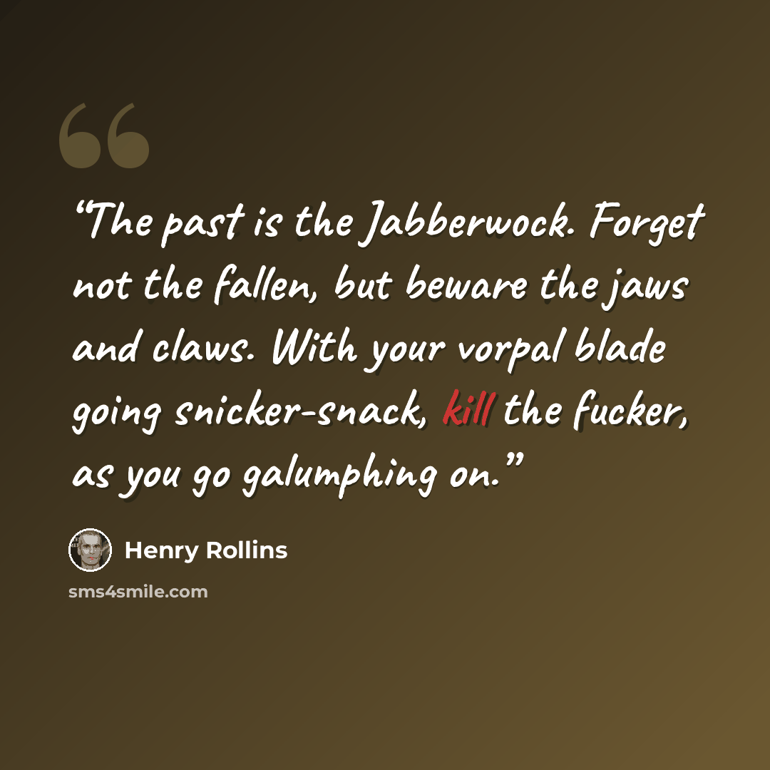 “The past is the Jabberwock. Forget not the fallen, but beware the jaws and claws. With your vorpal blade going snicker-snack, kill the fucker, as you go galumphing on.” quote by Henry Rollins