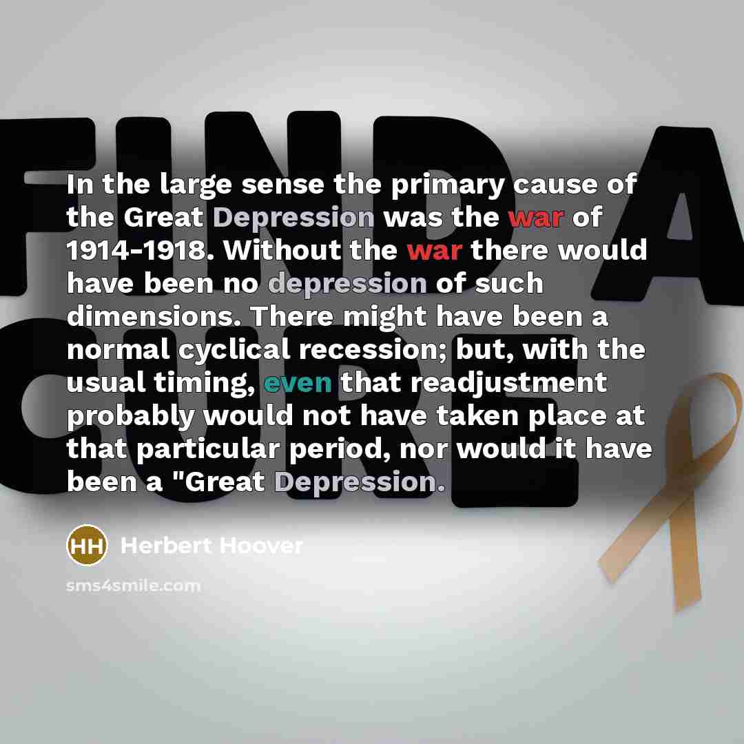 “In the large sense the primary cause of the Great Depression was the war of 1914-1918. Without the war there would have been no depression of such dimensions. There might have been a normal cyclical recession; but, with the usual timing, even that readjustment probably would not have taken place…” quote by Herbert Hoover