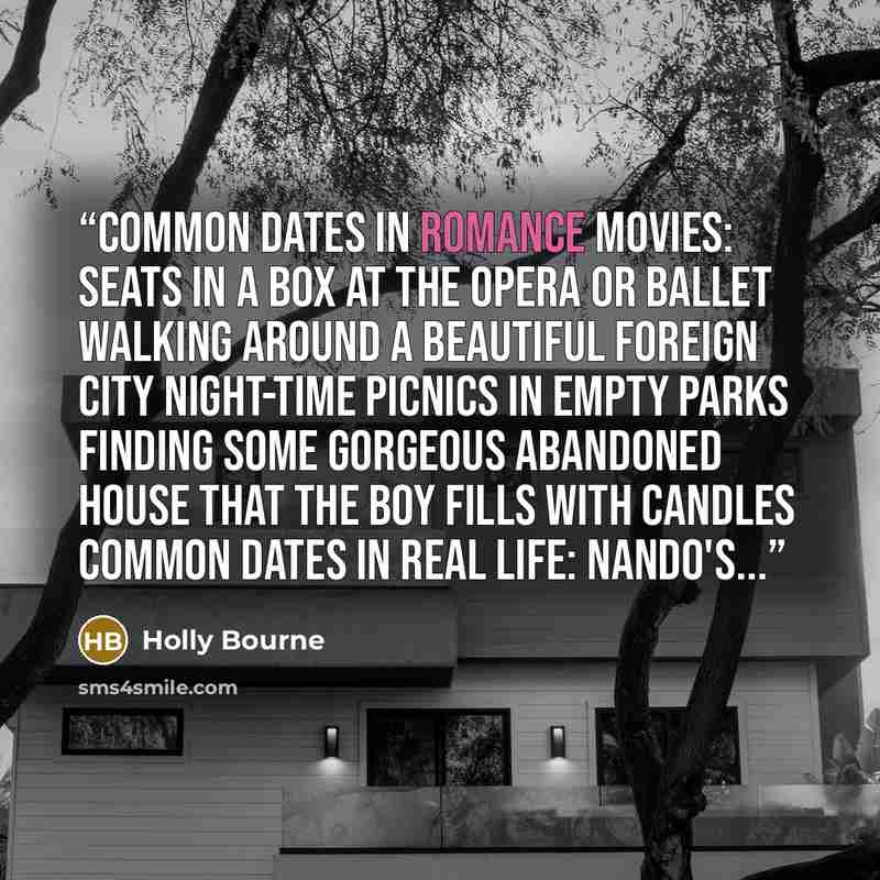 “Common dates in romance movies: Seats in a box at the opera or ballet Walking around a beautiful foreign city Night-time picnics in empty parks Finding some gorgeous abandoned house that the boy fills with candles Common dates in real life: Nando's...” quote by Holly Bourne