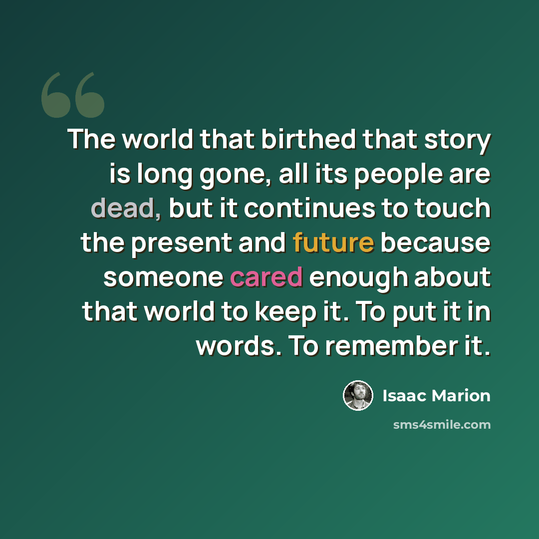 “The world that birthed that story is long gone, all its people are dead, but it continues to touch the present and future because someone cared enough about that world to keep it. To put it in words. To remember it.” quote by Isaac Marion
