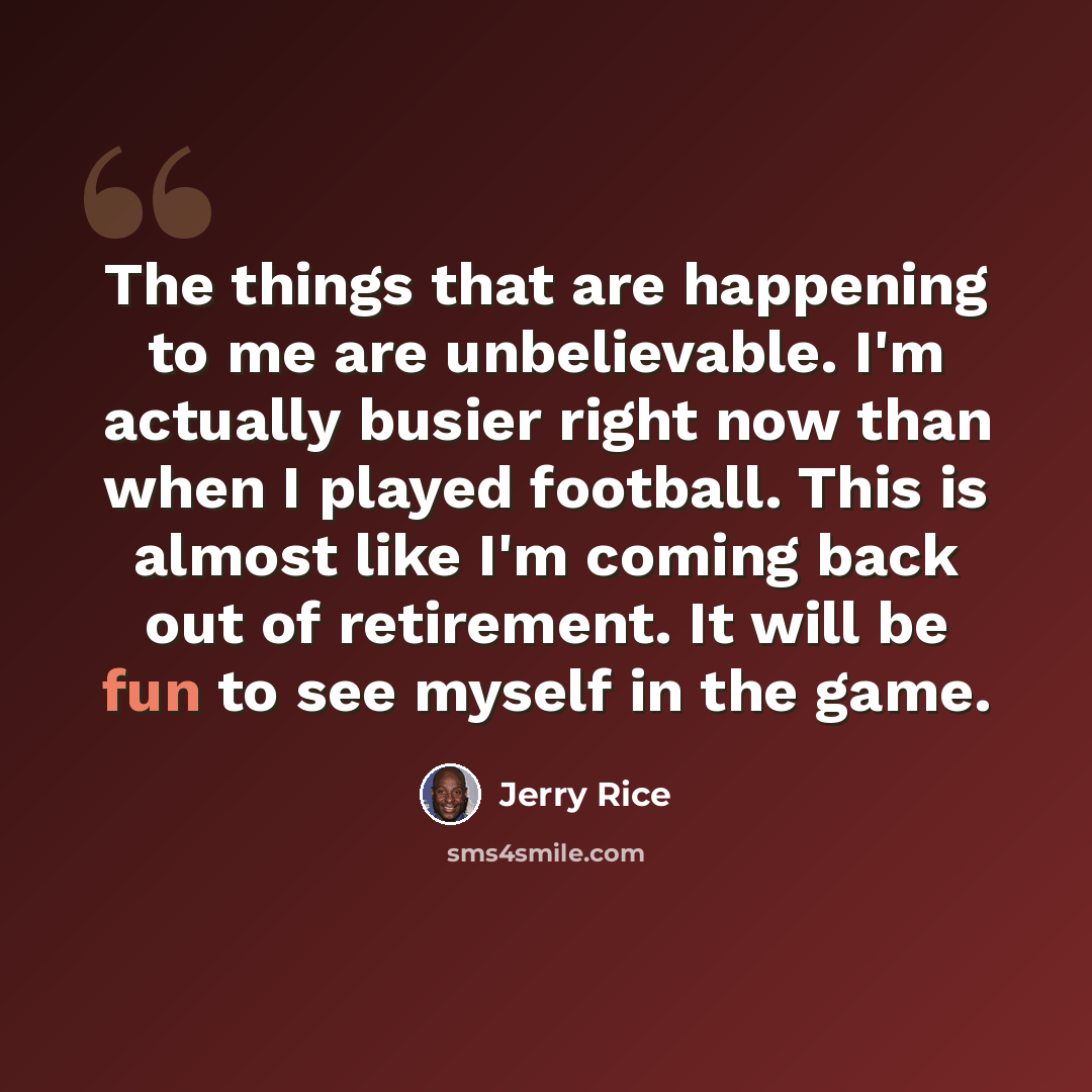 “The things that are happening to me are unbelievable. I'm actually busier right now than when I played football. This is almost like I'm coming back out of retirement. It will be fun to see myself in the game.” quote by Jerry Rice