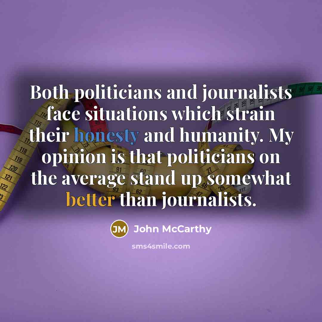 “Both politicians and journalists face situations which strain their honesty and humanity. My opinion is that politicians on the average stand up somewhat better than journalists.” quote by John McCarthy
