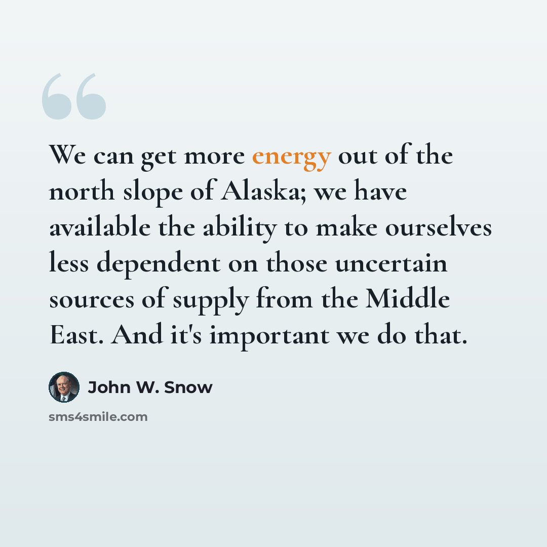 “We can get more energy out of the north slope of Alaska; we have available the ability to make ourselves less dependent on those uncertain sources of supply from the Middle East. And it's important we do that.” quote by John W. Snow