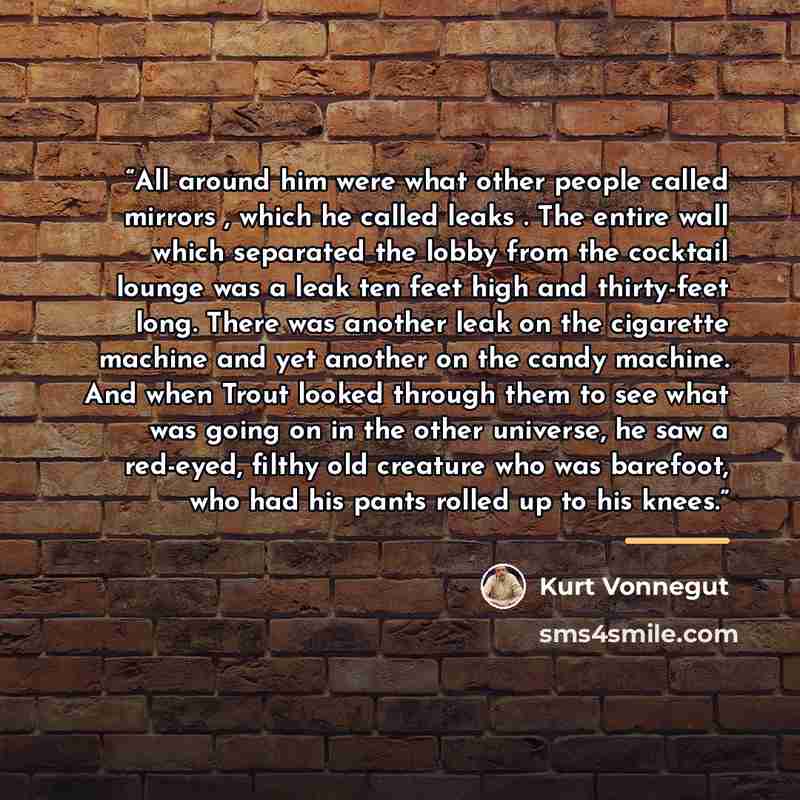 “All around him were what other people called mirrors , which he called leaks . The entire wall which separated the lobby from the cocktail lounge was a leak ten feet high and thirty-feet long. There was another leak on the cigarette machine and yet another on the candy machine. And when Trout…” quote by Kurt Vonnegut