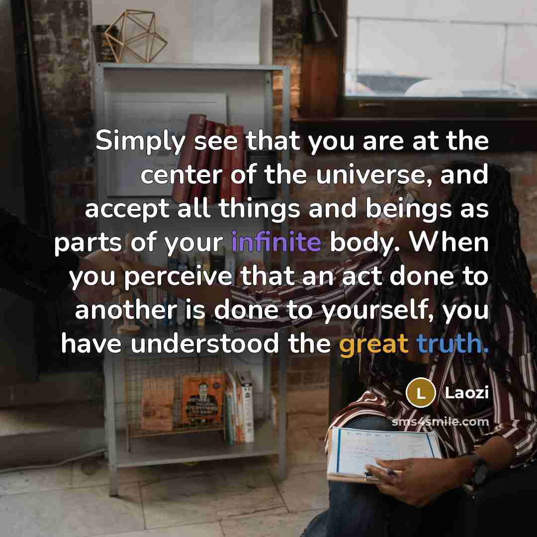 “Simply see that you are at the center of the universe, and accept all things and beings as parts of your infinite body. When you perceive that an act done to another is done to yourself, you have understood the great truth.” quote by Laozi