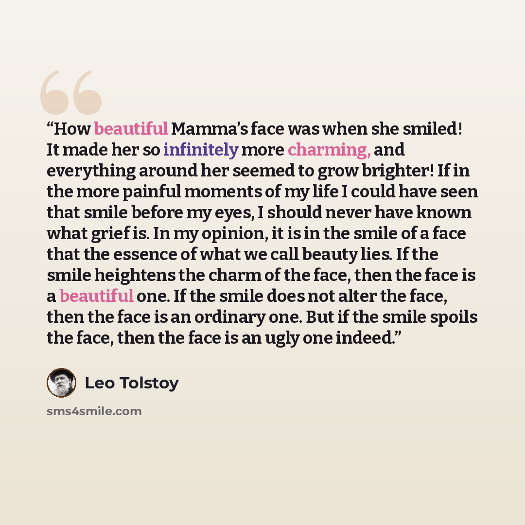 “How beautiful Mamma’s face was when she smiled! It made her so infinitely more charming, and everything around her seemed to grow brighter! If in the more painful moments of my life I could have seen that smile before my eyes, I should never have known what grief is. In my opinion, it is in the…” quote by Leo Tolstoy
