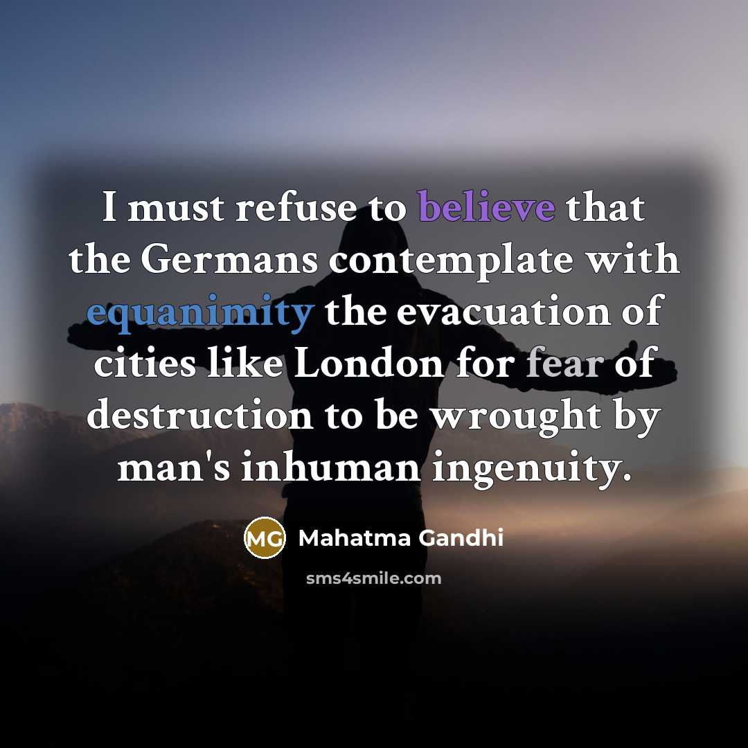 “I must refuse to believe that the Germans contemplate with equanimity the evacuation of cities like London for fear of destruction to be wrought by man's inhuman ingenuity.” quote by Mahatma Gandhi