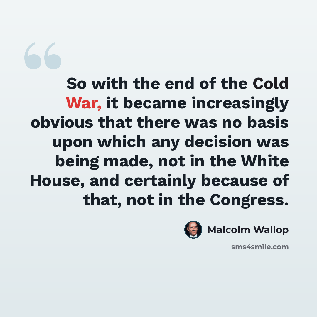 “So with the end of the Cold War, it became increasingly obvious that there was no basis upon which any decision was being made, not in the White House, and certainly because of that, not in the Congress.” quote by Malcolm Wallop