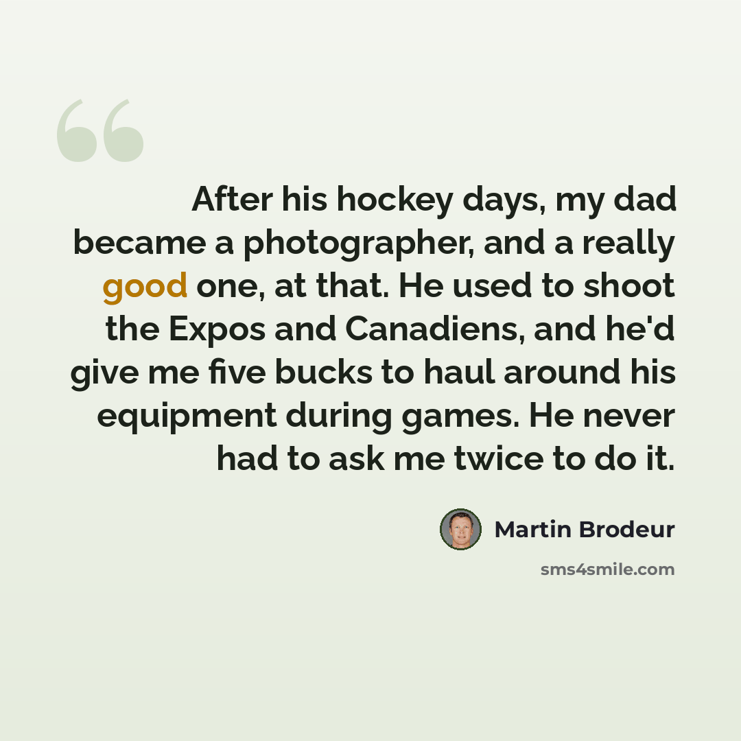 “After his hockey days, my dad became a photographer, and a really good one, at that. He used to shoot the Expos and Canadiens, and he'd give me five bucks to haul around his equipment during games. He never had to ask me twice to do it.” quote by Martin Brodeur