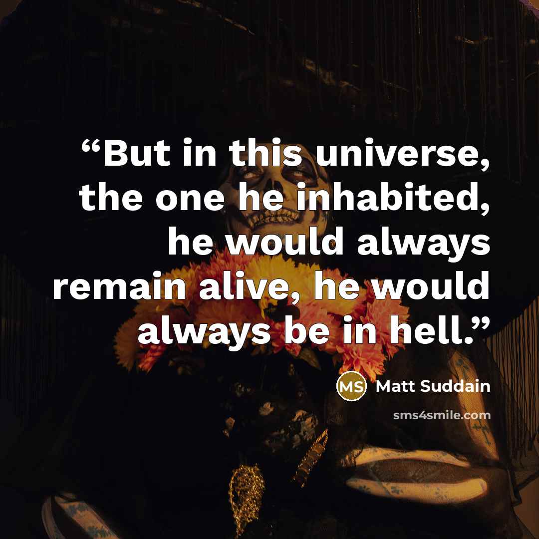 “But in this universe, the one he inhabited, he would always remain alive, he would always be in hell.” quote by Matt Suddain