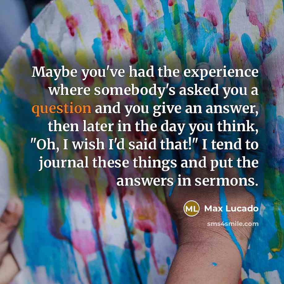 “Maybe you've had the experience where somebody's asked you a question and you give an answer, then later in the day you think, "Oh, I wish I'd said that!" I tend to journal these things and put the answers in sermons.” quote by Max Lucado