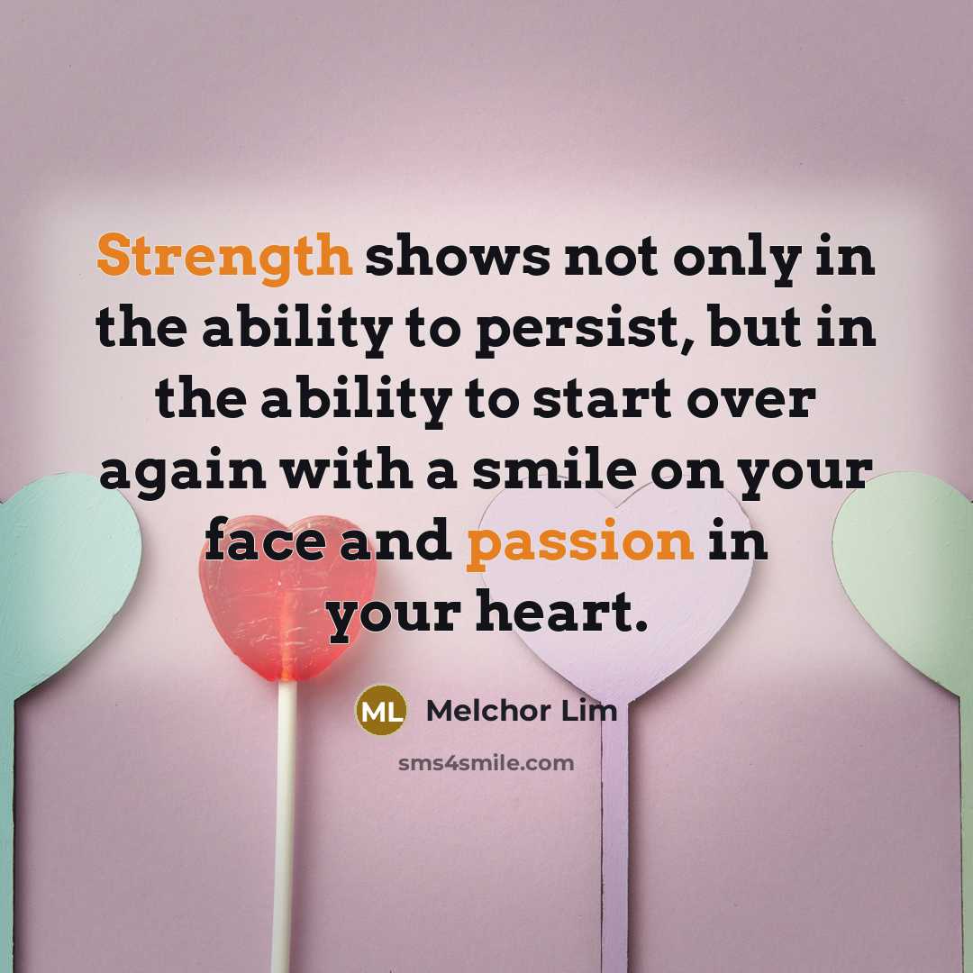 “Strength shows not only in the ability to persist, but in the ability to start over again with a smile on your face and passion in your heart.” quote by Melchor Lim