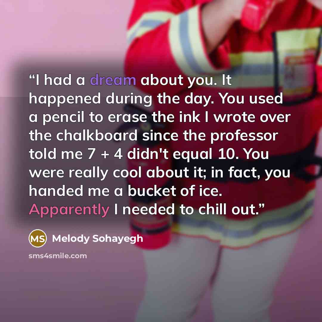 “I had a dream about you. It happened during the day. You used a pencil to erase the ink I wrote over the chalkboard since the professor told me 7 + 4 didn't equal 10. You were really cool about it; in fact, you handed me a bucket of ice. Apparently I needed to chill out.” quote by Melody Sohayegh