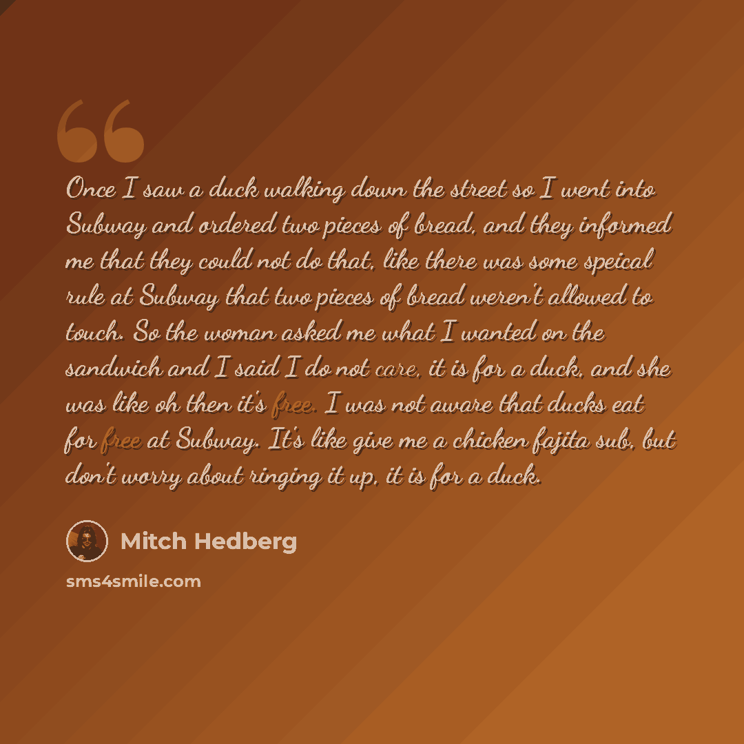 “Once I saw a duck walking down the street so I went into Subway and ordered two pieces of bread, and they informed me that they could not do that, like there was some speical rule at Subway that two pieces of bread weren't allowed to touch. So the woman asked me what I wanted on the sandwich and I…” quote by Mitch Hedberg