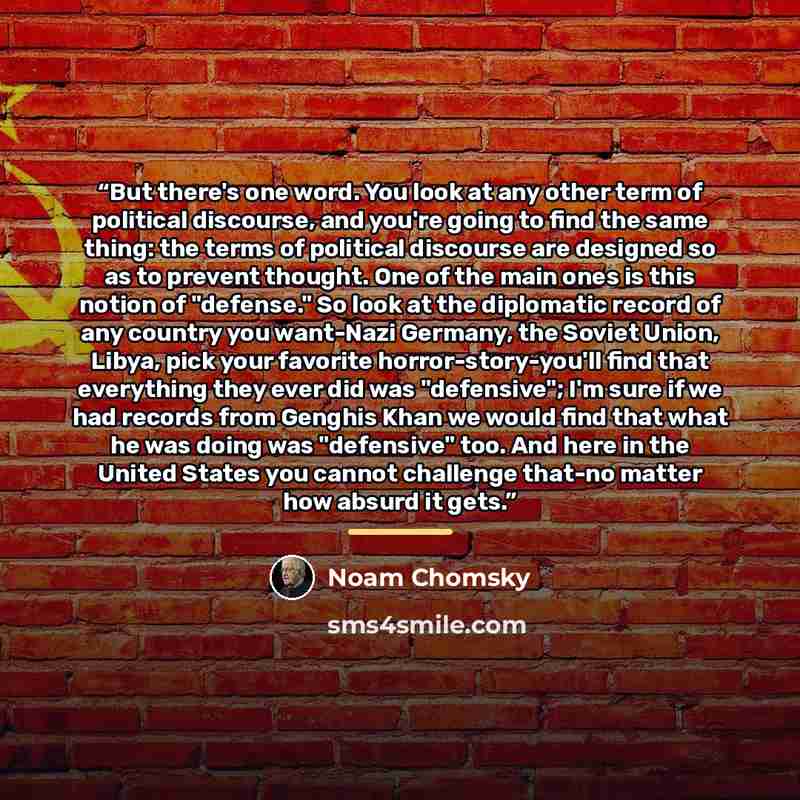 “But there's one word. You look at any other term of political discourse, and you're going to find the same thing: the terms of political discourse are designed so as to prevent thought. One of the main ones is this notion of "defense." So look at the diplomatic record of any country you want-Nazi…” quote by Noam Chomsky