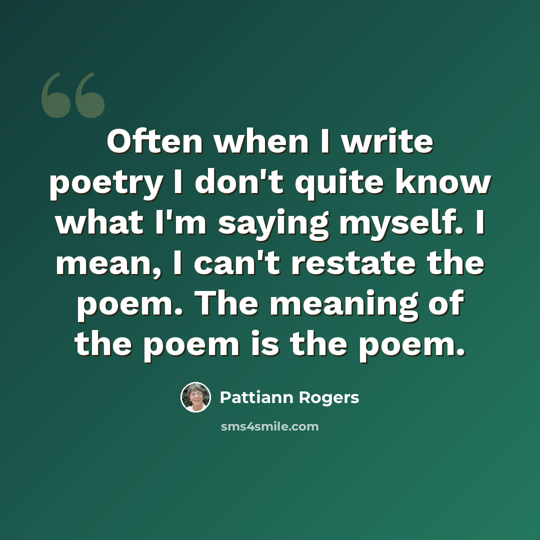 “Often when I write poetry I don't quite know what I'm saying myself. I mean, I can't restate the poem. The meaning of the poem is the poem.” quote by Pattiann Rogers