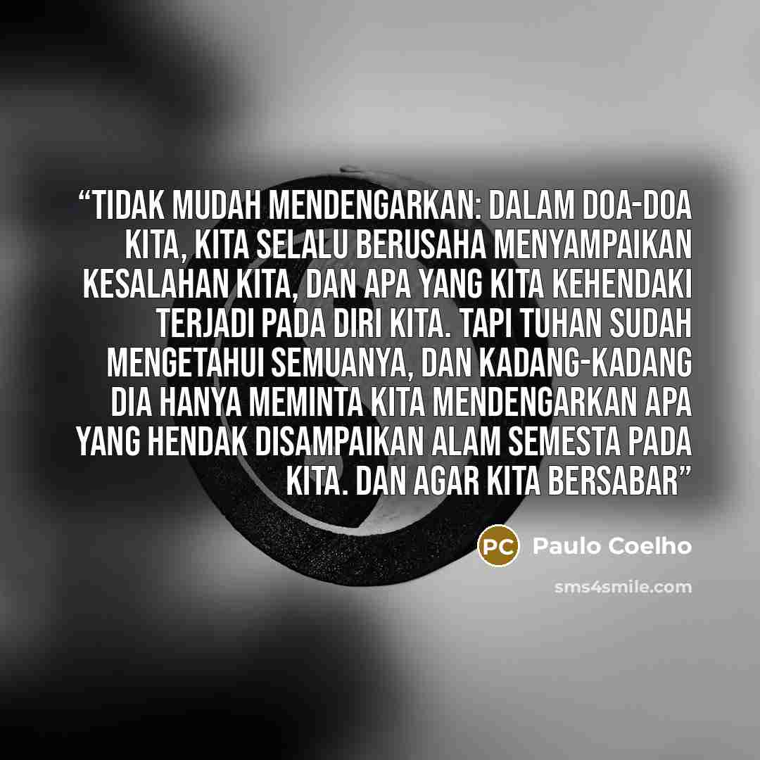 “Tidak mudah mendengarkan: dalam doa-doa kita, kita selalu berusaha menyampaikan kesalahan kita, dan apa yang kita kehendaki terjadi pada diri kita. Tapi Tuhan sudah mengetahui semuanya, dan kadang-kadang Dia hanya meminta kita mendengarkan apa yang hendak disampaikan alam semesta pada kita. Dan…” quote by Paulo Coelho