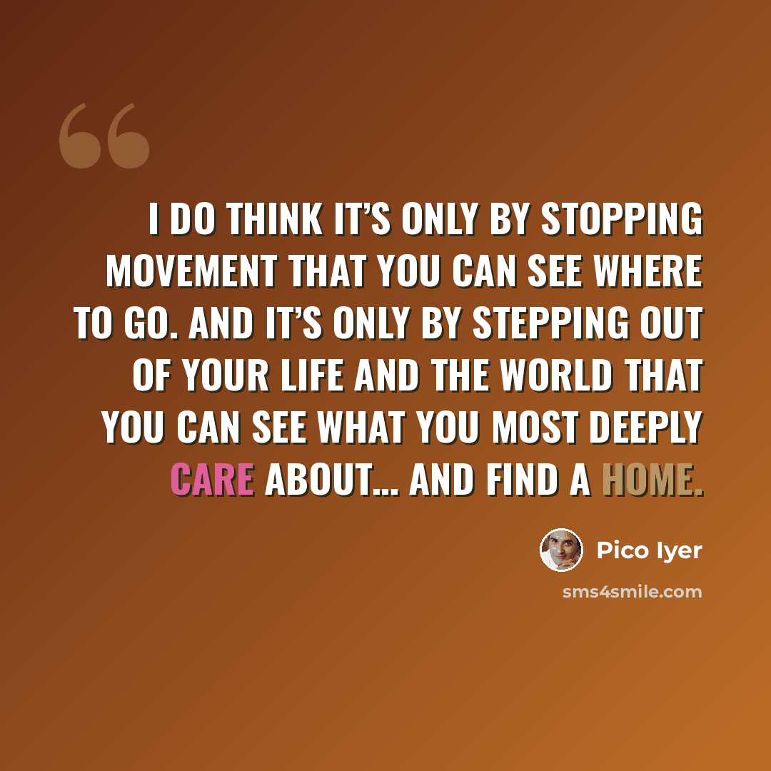 “I do think it’s only by stopping movement that you can see where to go. And it’s only by stepping out of your life and the world that you can see what you most deeply care about… and find a home.” quote by Pico Iyer