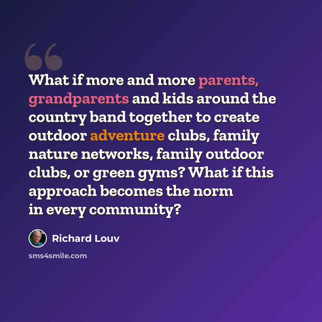 “What if more and more parents, grandparents and kids around the country band together to create outdoor adventure clubs, family nature networks, family outdoor clubs, or green gyms? What if this approach becomes the norm in every community?” quote by Richard Louv