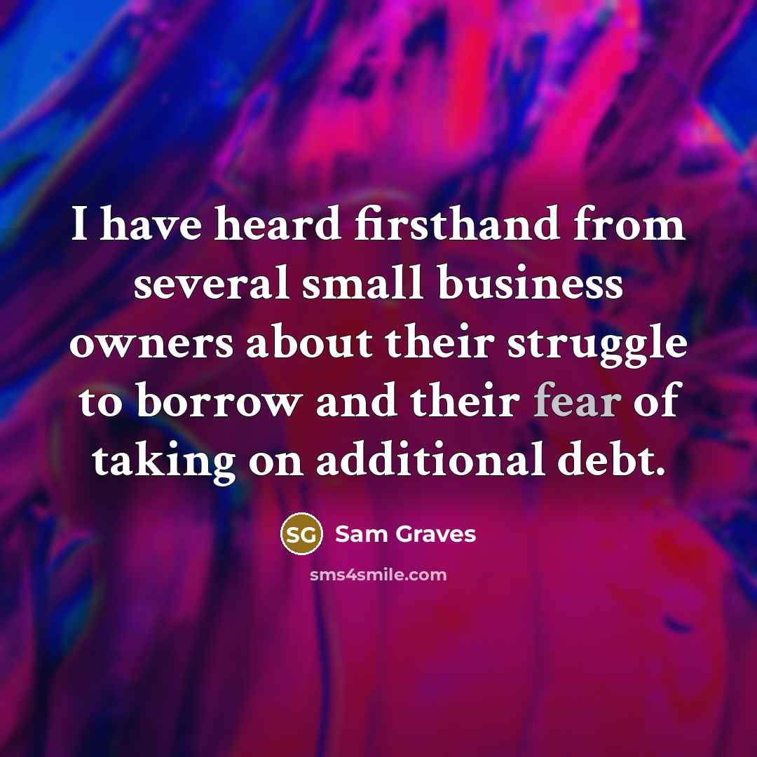 “I have heard firsthand from several small business owners about their struggle to borrow and their fear of taking on additional debt.” quote by Sam Graves