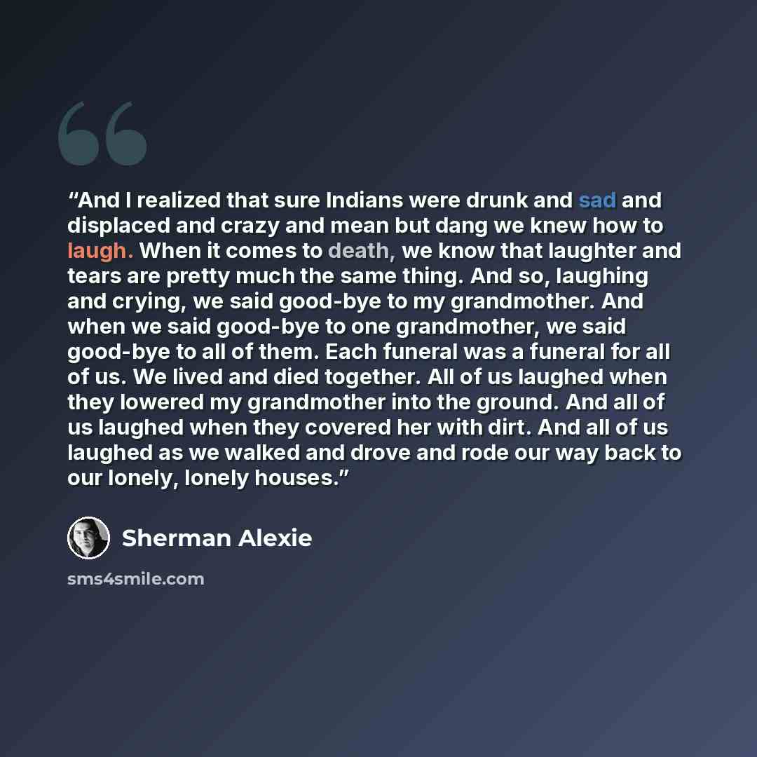 “And I realized that sure Indians were drunk and sad and displaced and crazy and mean but dang we knew how to laugh. When it comes to death, we know that laughter and tears are pretty much the same thing. And so, laughing and crying, we said good-bye to my grandmother. And when we said good-bye to…” quote by Sherman Alexie