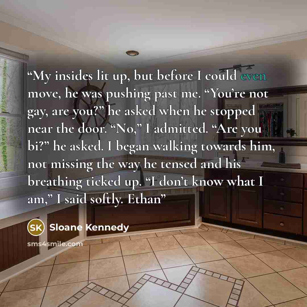 “My insides lit up, but before I could even move, he was pushing past me. “You’re not gay, are you?” he asked when he stopped near the door. “No,” I admitted. “Are you bi?” he asked. I began walking towards him, not missing the way he tensed and his breathing ticked up. “I don’t know what I am,” I…” quote by Sloane Kennedy