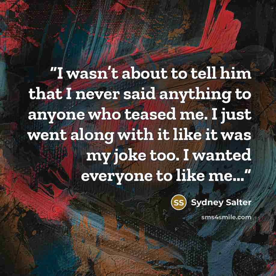 “I wasn’t about to tell him that I never said anything to anyone who teased me. I just went along with it like it was my joke too. I wanted everyone to like me…” quote by Sydney Salter