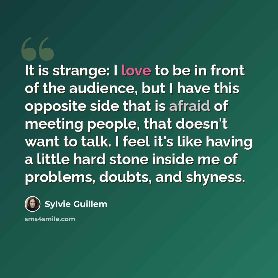 “It is strange: I love to be in front of the audience, but I have this opposite side that is afraid of meeting people, that doesn't want to talk. I feel it's like having a little hard stone inside me of problems, doubts, and shyness.” quote by Sylvie Guillem