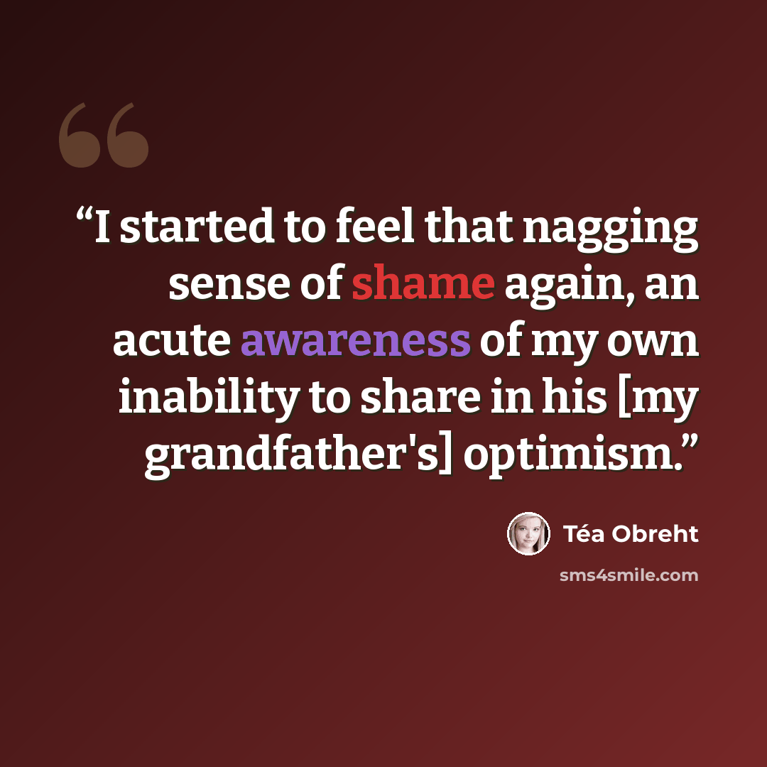 “I started to feel that nagging sense of shame again, an acute awareness of my own inability to share in his [my grandfather's] optimism.” quote by Téa Obreht