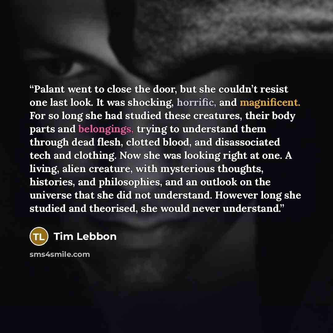 “Palant went to close the door, but she couldn’t resist one last look. It was shocking, horrific, and magnificent. For so long she had studied these creatures, their body parts and belongings, trying to understand them through dead flesh, clotted blood, and disassociated tech and clothing. Now she…” quote by Tim Lebbon