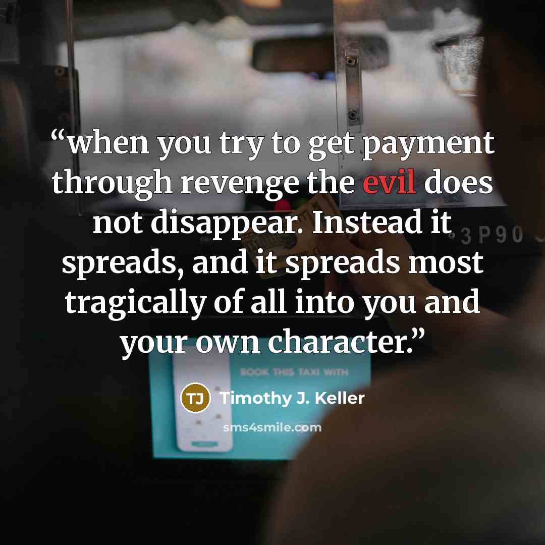 “when you try to get payment through revenge the evil does not disappear. Instead it spreads, and it spreads most tragically of all into you and your own character.” quote by Timothy J. Keller