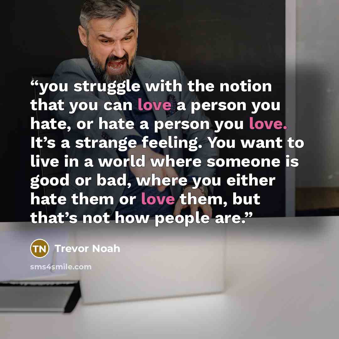 “you struggle with the notion that you can love a person you hate, or hate a person you love. It’s a strange feeling. You want to live in a world where someone is good or bad, where you either hate them or love them, but that’s not how people are.” quote by Trevor Noah