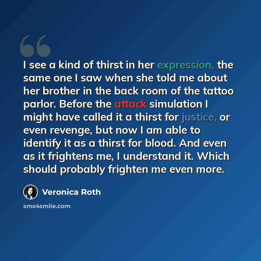 “I see a kind of thirst in her expression, the same one I saw when she told me about her brother in the back room of the tattoo parlor. Before the attack simulation I might have called it a thirst for justice, or even revenge, but now I am able to identify it as a thirst for blood. And even as it…” quote by Veronica Roth